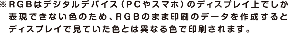 ※RGBはデジタルデバイス（PCやスマホ）のディスプレイ上でしか表現できない色のため、RGBのまま印刷のデータを作成するとディスプレイで見ていた色と異なる色で印刷されます。